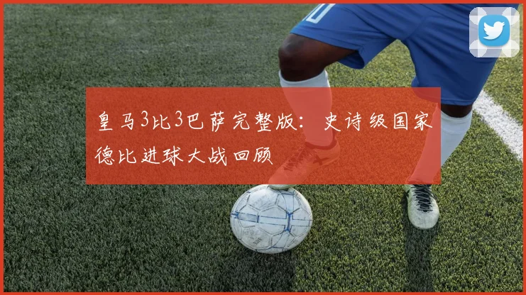 皇马3比3巴萨完整版：史诗级国家德比进球大战回顾