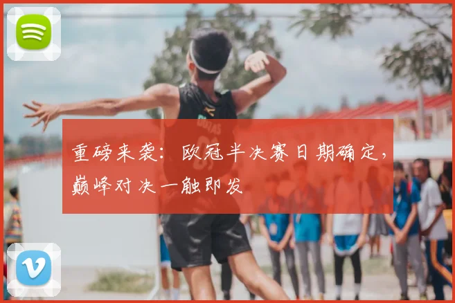 重磅来袭:欧冠半决赛日期确定,巅峰对决一触即发