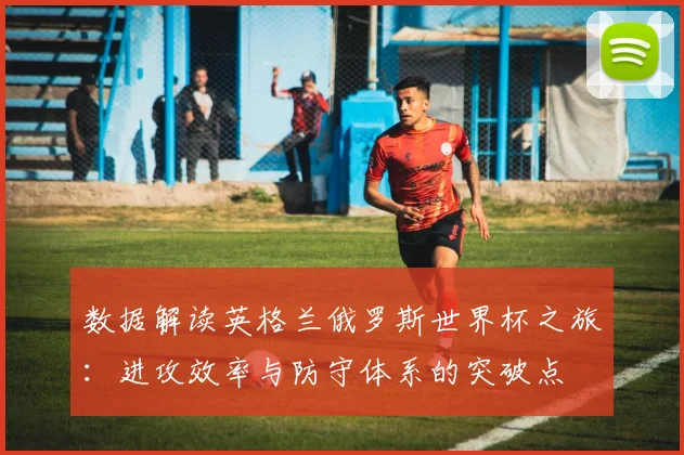 数据解读英格兰俄罗斯世界杯之旅：进攻效率与防守体系的突破点