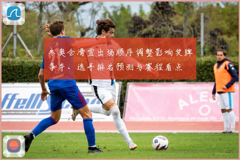 冬奥会滑雪出场顺序调整影响奖牌争夺、选手排名预测与赛程看点