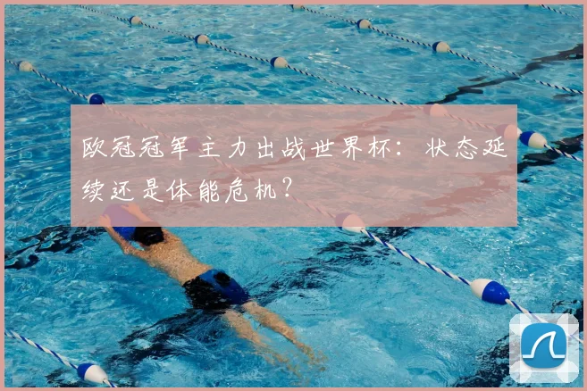 欧冠冠军主力出战世界杯:状态延续还是体能危机?