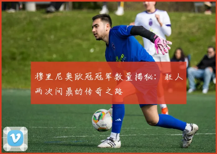 穆里尼奥欧冠冠军数量揭秘:狂人两次问鼎的传奇之路