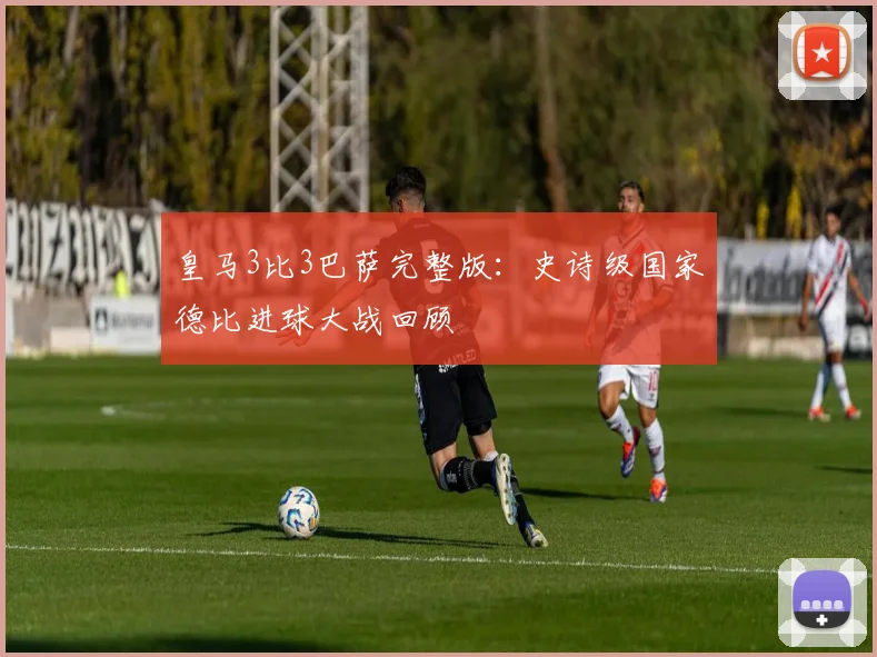 皇马3比3巴萨完整版：史诗级国家德比进球大战回顾