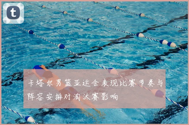 卡塔尔男篮亚运会表现比赛节奏与阵容安排对淘汰赛影响