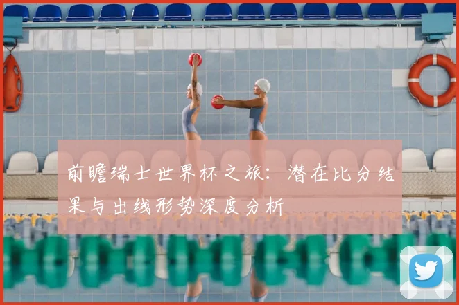前瞻瑞士世界杯之旅：潜在比分结果与出线形势深度分析
