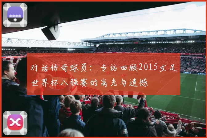 对话传奇球员：专访回顾2015女足世界杯八强赛的高光与遗憾