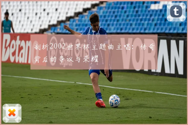 剖析2002世界杯主题曲主唱：传奇背后的争议与荣耀