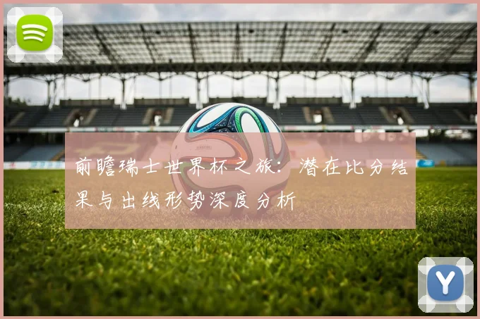 前瞻瑞士世界杯之旅：潜在比分结果与出线形势深度分析