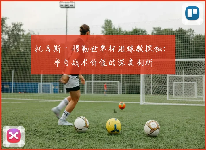 托马斯·穆勒世界杯进球数探秘：效率与战术价值的深度剖析