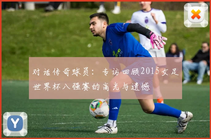 对话传奇球员：专访回顾2015女足世界杯八强赛的高光与遗憾