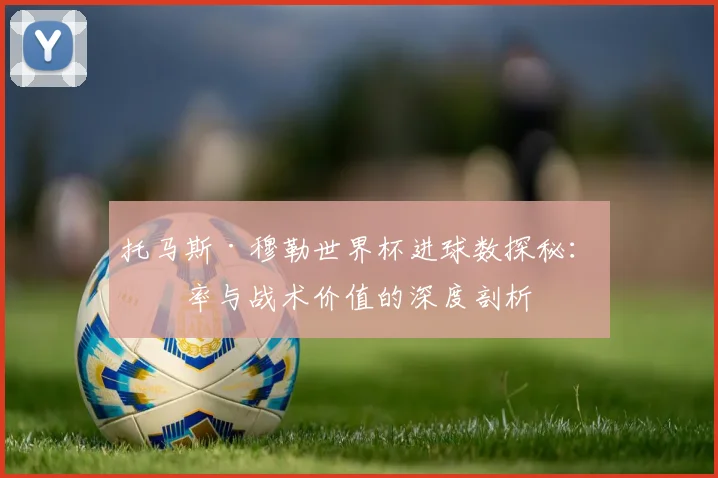 托马斯·穆勒世界杯进球数探秘：效率与战术价值的深度剖析
